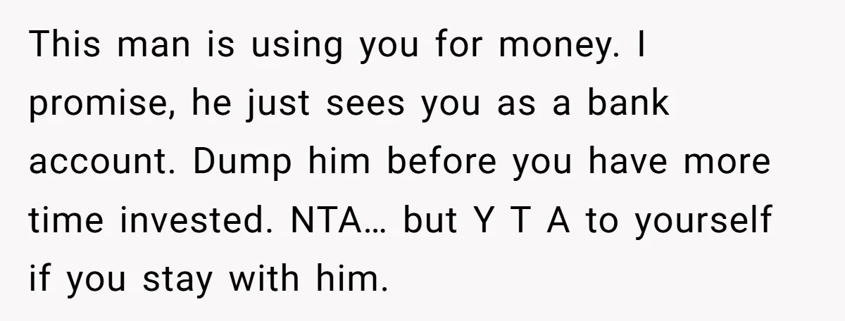 This man is using you for money. I promise, he just sees you as a bank account. Dump him before you have more time invested. NTA… but Y T A...