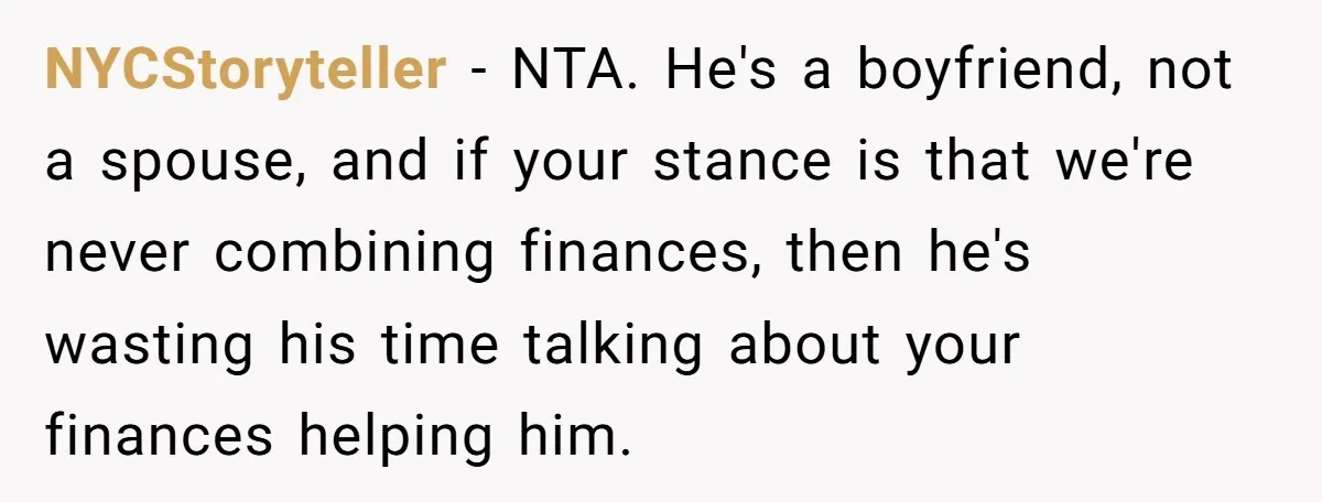 NYCStoryteller − NTA. He's a boyfriend, not a spouse, and if your stance is that we're never combining finances, then he's wasting his time talking about your finances helping him.