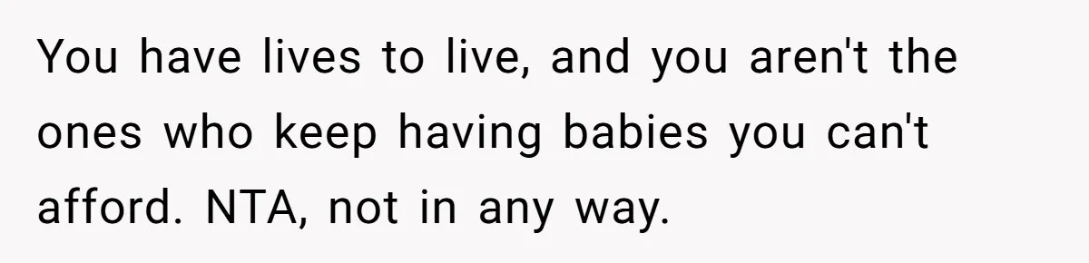 You have lives to live, and you aren't the ones who keep having babies you can't afford. NTA, not in any way.