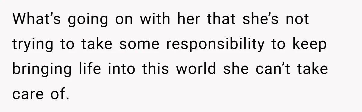 What’s going on with her that she’s not trying to take some responsibility to keep bringing life into this world she can’t take care of.