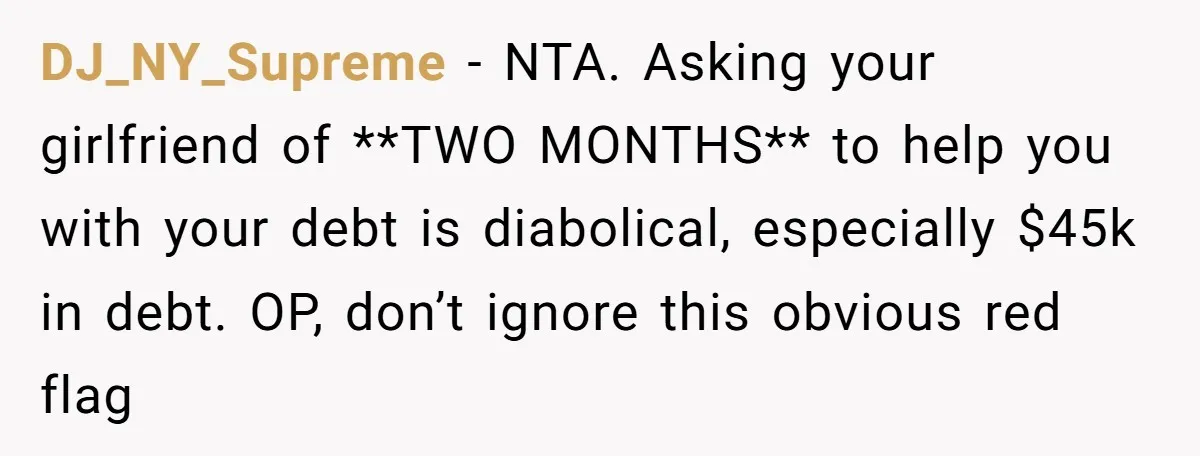 DJ_NY_Supreme − NTA. Asking your girlfriend of **TWO MONTHS** to help you with your debt is diabolical, especially $45k in debt. OP, don’t ignore this obvious red flag