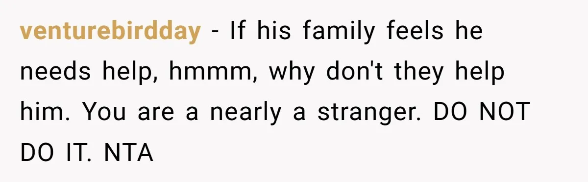 venturebirdday − If his family feels he needs help, hmmm, why don't they help him. You are a nearly a stranger. DO NOT DO IT. NTA