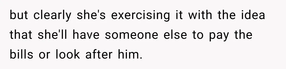 but clearly she's exercising it with the idea that she'll have someone else to pay the bills or look after him.