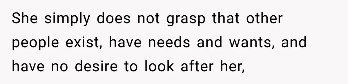 She simply does not grasp that other people exist, have needs and wants, and have no desire to look after her,