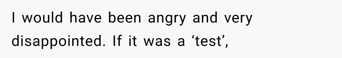I would have been angry and very disappointed. If it was a ‘test’,