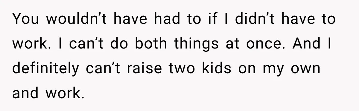 You wouldn’t have had to if I didn’t have to work. I can’t do both things at once. And I definitely can’t raise two kids on my own and work.
