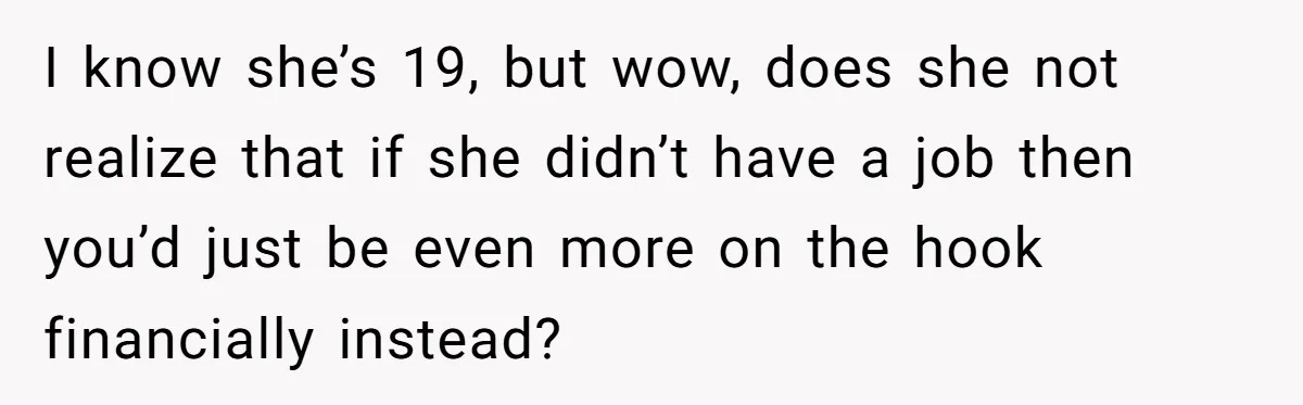 I know she’s 19, but wow, does she not realize that if she didn’t have a job then you’d just be even more on the hook financially instead?