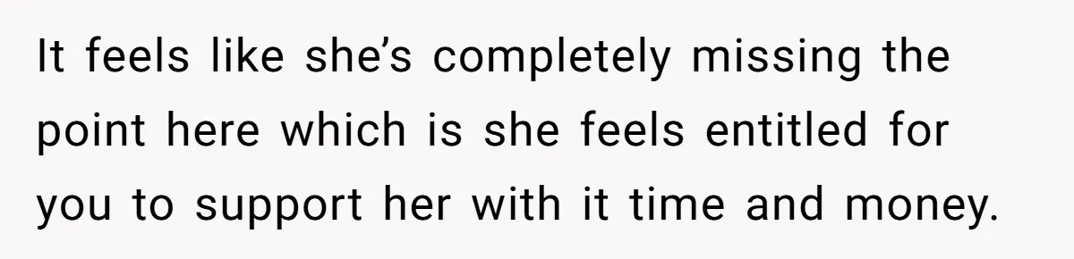 It feels like she’s completely missing the point here which is she feels entitled for you to support her with it time and money.