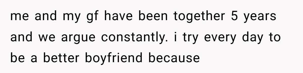me and my gf have been together 5 years and we argue constantly. i try every day to be a better boyfriend because