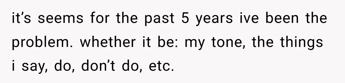it’s seems for the past 5 years ive been the problem. whether it be: my tone, the things i say, do, don’t do, etc.