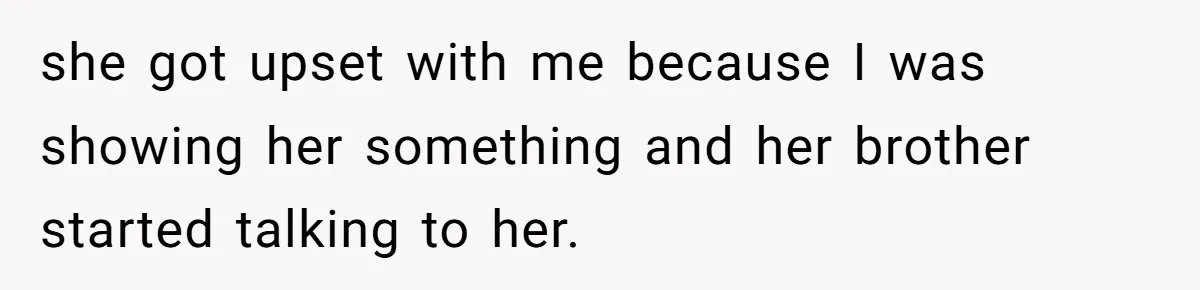 she got upset with me because I was showing her something and her brother started talking to her.