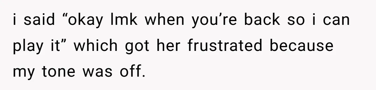 i said “okay lmk when you’re back so i can play it” which got her frustrated because my tone was off.