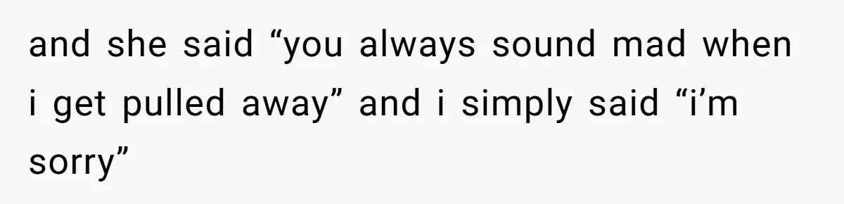 and she said “you always sound mad when i get pulled away” and i simply said “i’m sorry”