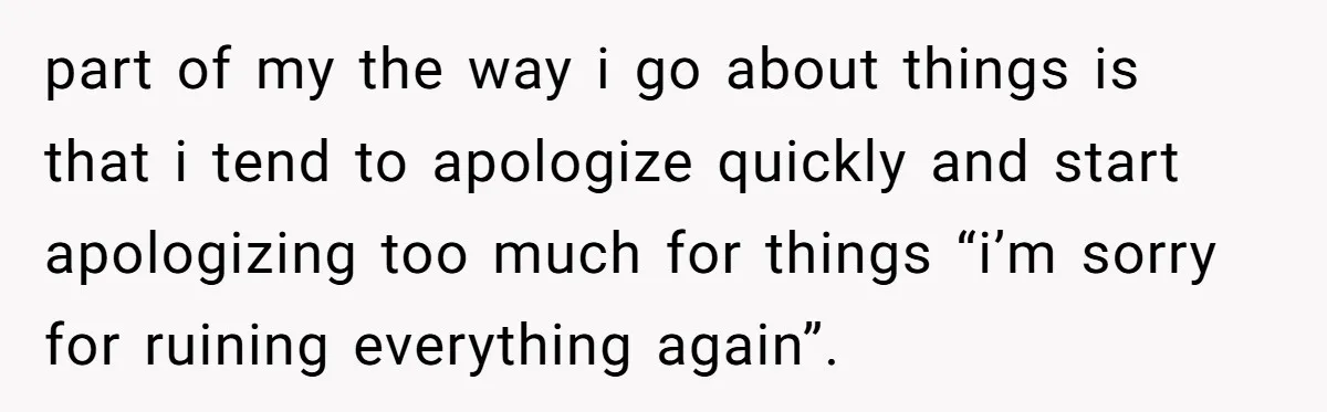 part of my the way i go about things is that i tend to apologize quickly and start apologizing too much for things “i’m sorry for ruining everything again”.