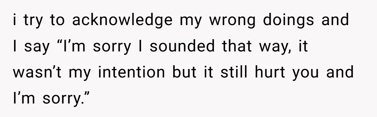 i try to acknowledge my wrong doings and I say “I’m sorry I sounded that way, it wasn’t my intention but it still hurt you and I’m sorry.”