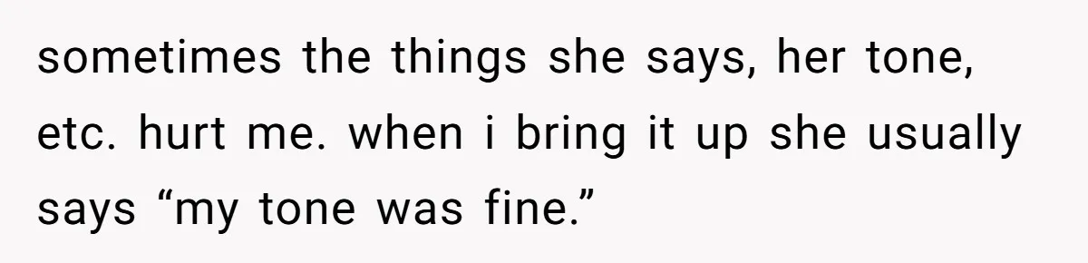 sometimes the things she says, her tone, etc. hurt me. when i bring it up she usually says “my tone was fine.”