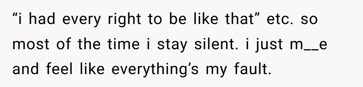 “i had every right to be like that” etc. so most of the time i stay silent. i just m__e and feel like everything’s my fault.