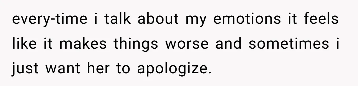 every-time i talk about my emotions it feels like it makes things worse and sometimes i just want her to apologize.