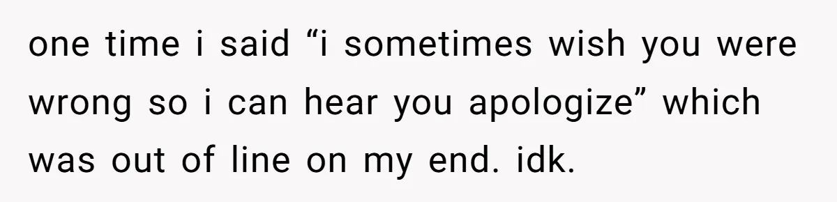 one time i said “i sometimes wish you were wrong so i can hear you apologize” which was out of line on my end. idk.