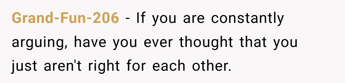 Grand-Fun-206 − If you are constantly arguing, have you ever thought that you just aren't right for each other.