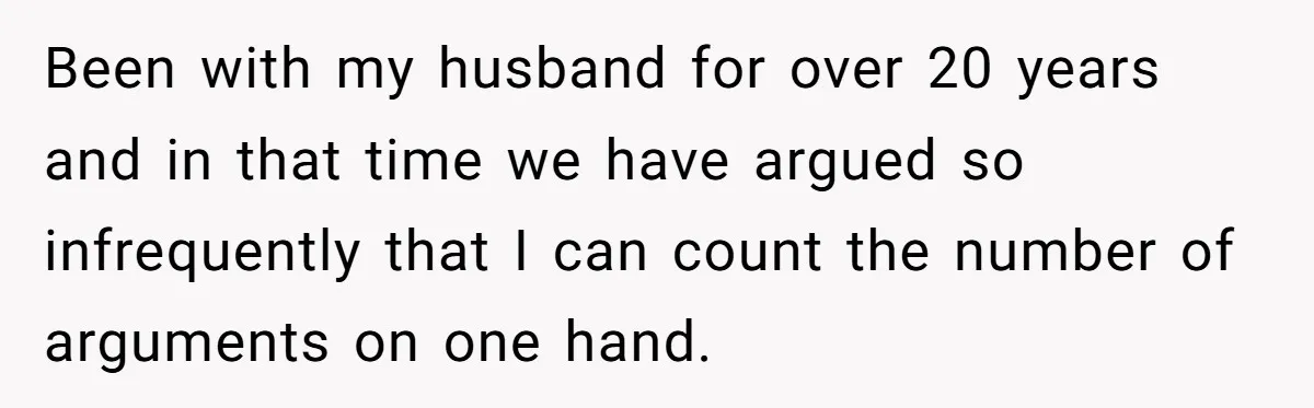 Been with my husband for over 20 years and in that time we have argued so infrequently that I can count the number of arguments on one hand.