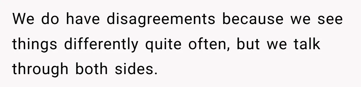 We do have disagreements because we see things differently quite often, but we talk through both sides.