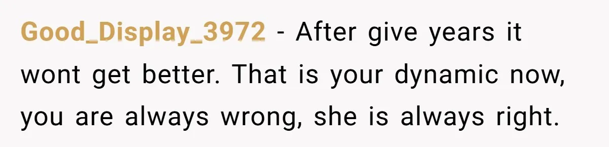Good_Display_3972 − After give years it wont get better. That is your dynamic now, you are always wrong, she is always right.