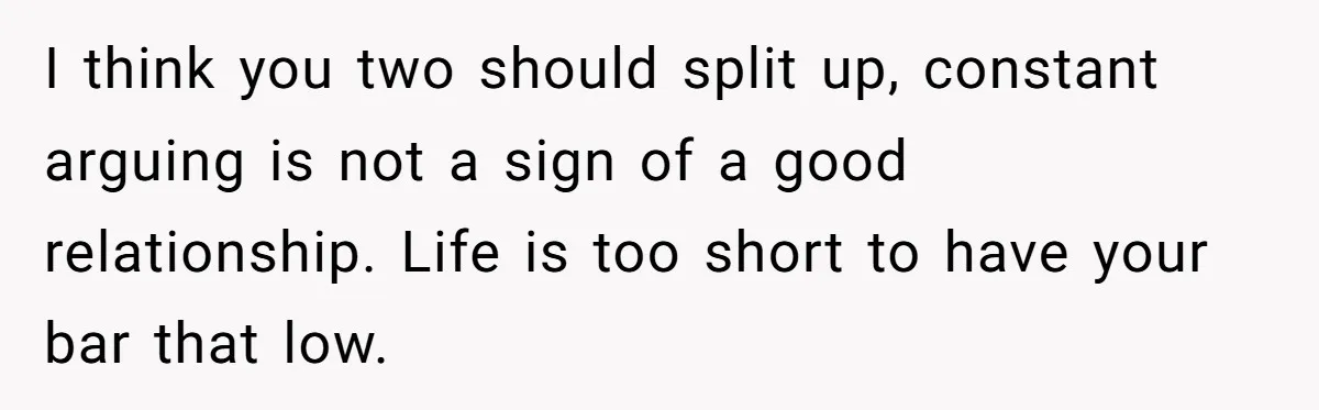 I think you two should split up, constant arguing is not a sign of a good relationship. Life is too short to have your bar that low.