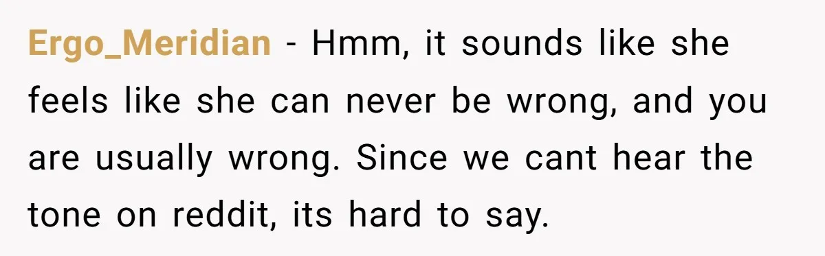 Ergo_Meridian − Hmm, it sounds like she feels like she can never be wrong, and you are usually wrong. Since we cant hear the tone on reddit, its hard to...