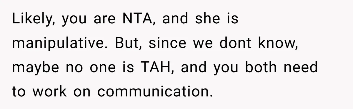 Likely, you are NTA, and she is manipulative. But, since we dont know, maybe no one is TAH, and you both need to work on communication.