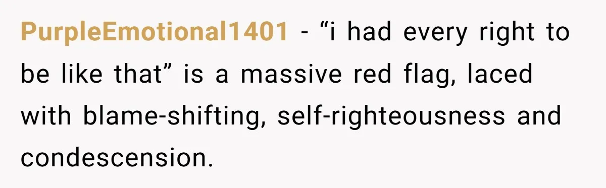 PurpleEmotional1401 − “i had every right to be like that” is a massive red flag, laced with blame-shifting, self-righteousness and condescension.