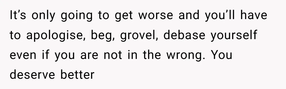 It’s only going to get worse and you’ll have to apologise, beg, grovel, debase yourself even if you are not in the wrong. You deserve better