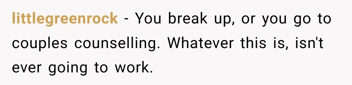littlegreenrock − You break up, or you go to couples counselling. Whatever this is, isn't ever going to work.