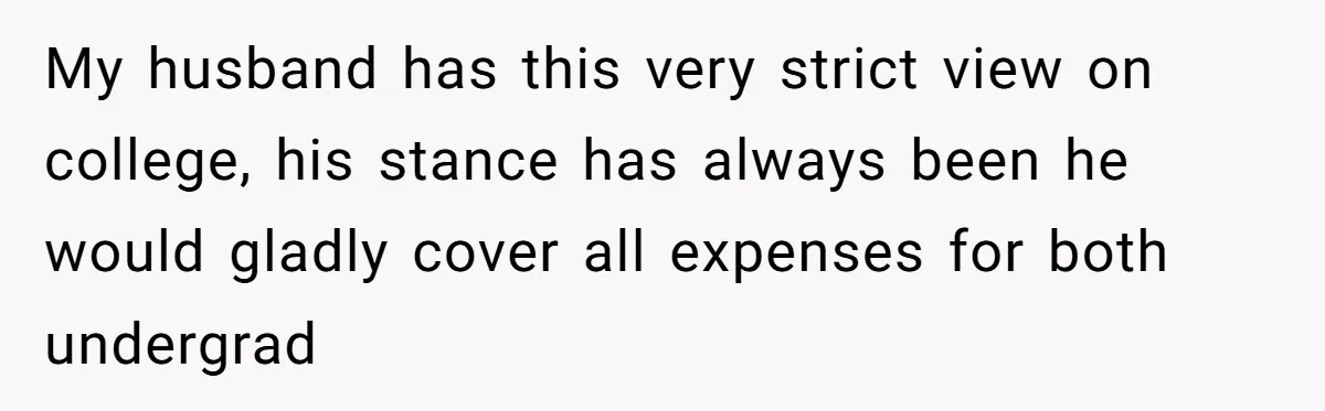 My husband has this very strict view on college, his stance has always been he would gladly cover all expenses for both undergrad