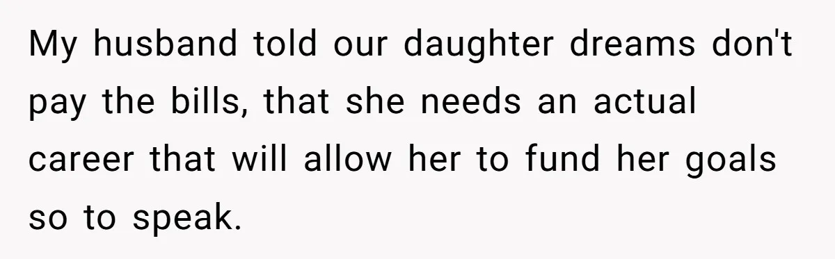 My husband told our daughter dreams don't pay the bills, that she needs an actual career that will allow her to fund her goals so to speak.