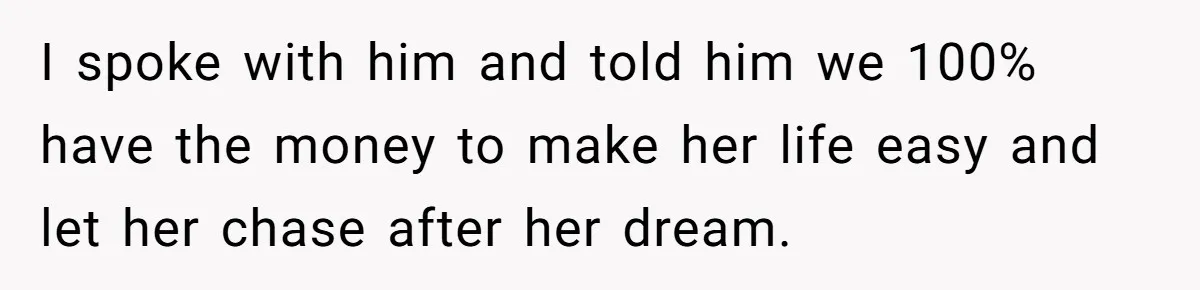 I spoke with him and told him we 100% have the money to make her life easy and let her chase after her dream.