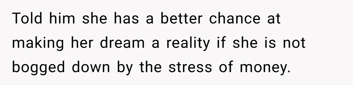 Told him she has a better chance at making her dream a reality if she is not bogged down by the stress of money.