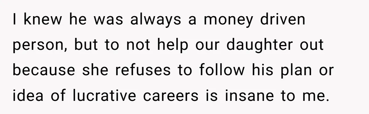 I knew he was always a money driven person, but to not help our daughter out because she refuses to follow his plan or idea of lucrative careers is insane...