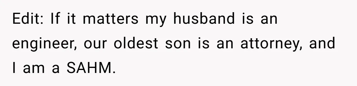 Edit: If it matters my husband is an engineer, our oldest son is an attorney, and I am a SAHM.