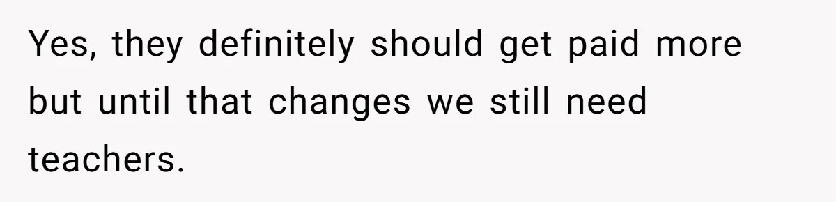 Yes, they definitely should get paid more but until that changes we still need teachers.