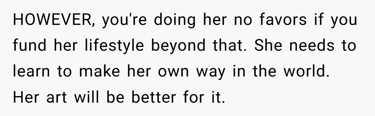 HOWEVER, you're doing her no favors if you fund her lifestyle beyond that. She needs to learn to make her own way in the world. Her art will be better...