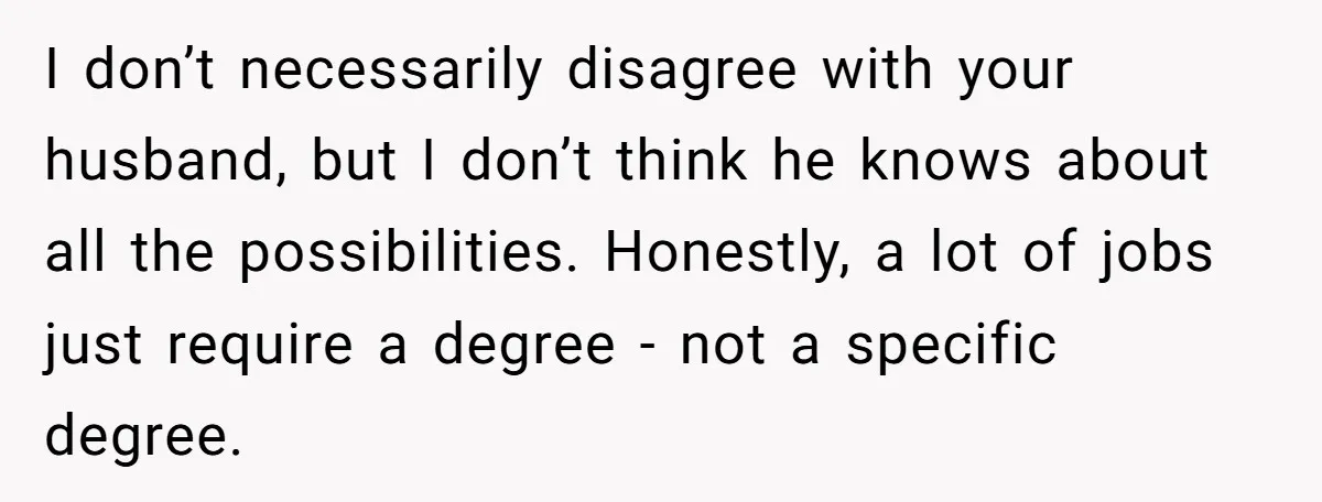 I don’t necessarily disagree with your husband, but I don’t think he knows about all the possibilities. Honestly, a lot of jobs just require a degree - not a specific...