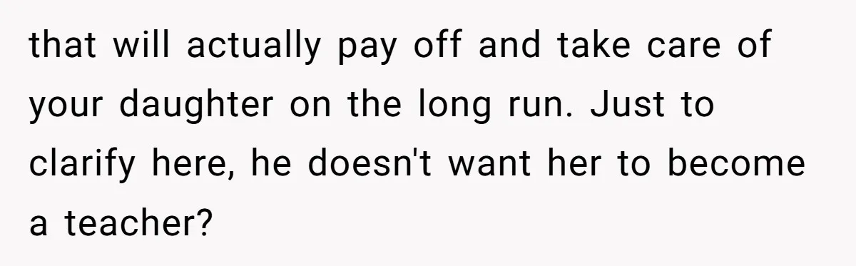 that will actually pay off and take care of your daughter on the long run. Just to clarify here, he doesn't want her to become a teacher?