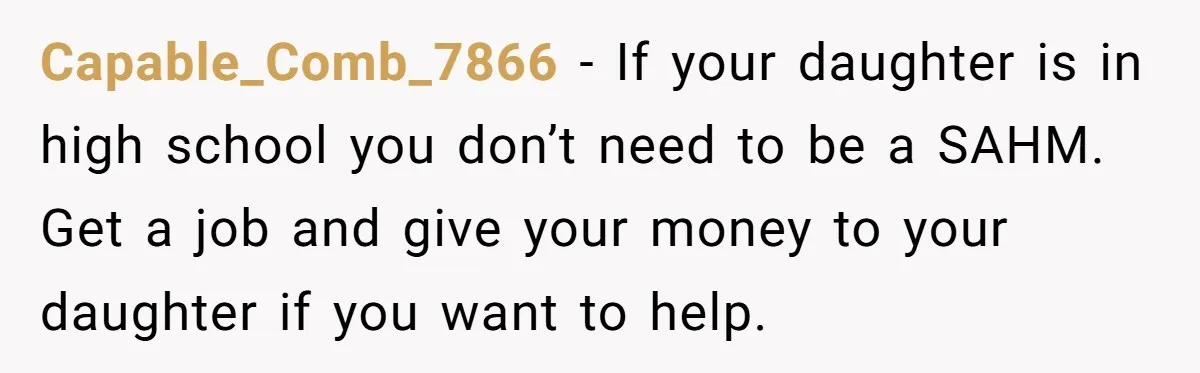Capable_Comb_7866 − If your daughter is in high school you don’t need to be a SAHM. Get a job and give your money to your daughter if you want to...