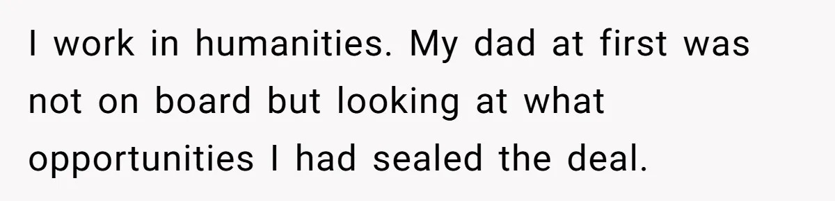 I work in humanities. My dad at first was not on board but looking at what opportunities I had sealed the deal.