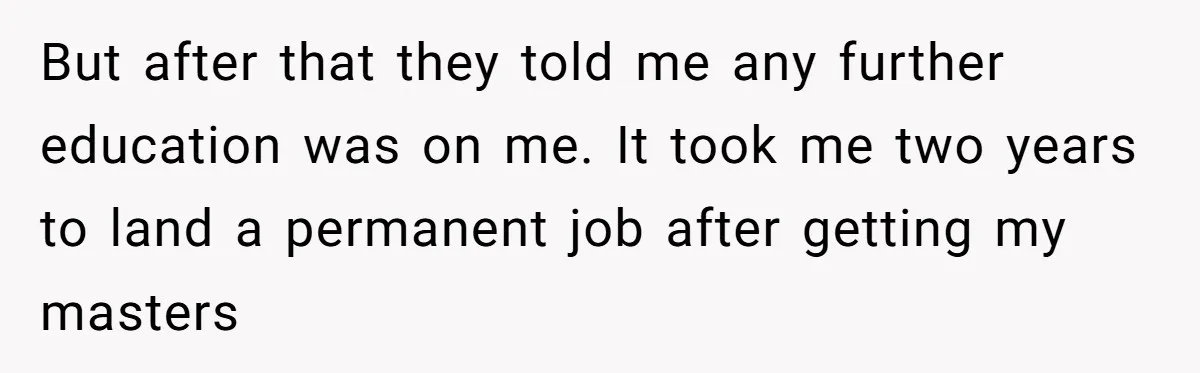 But after that they told me any further education was on me. It took me two years to land a permanent job after getting my masters