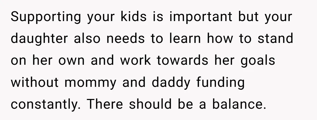 Supporting your kids is important but your daughter also needs to learn how to stand on her own and work towards her goals without mommy and daddy funding constantly. There...