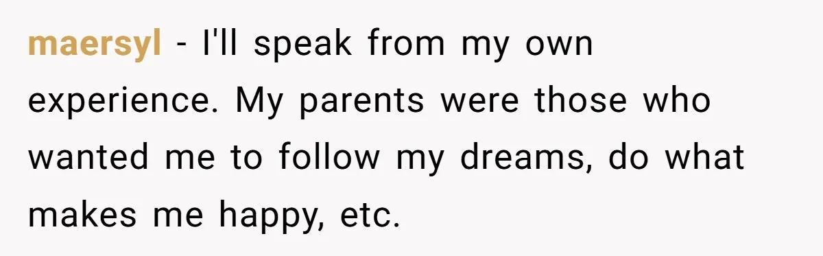 maersyl − I'll speak from my own experience. My parents were those who wanted me to follow my dreams, do what makes me happy, etc.