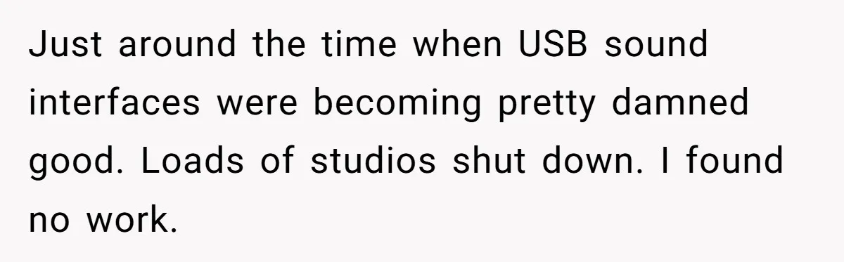 Just around the time when USB sound interfaces were becoming pretty damned good. Loads of studios shut down. I found no work.