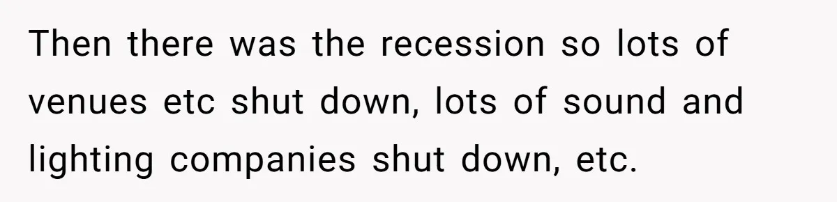 Then there was the recession so lots of venues etc shut down, lots of sound and lighting companies shut down, etc.